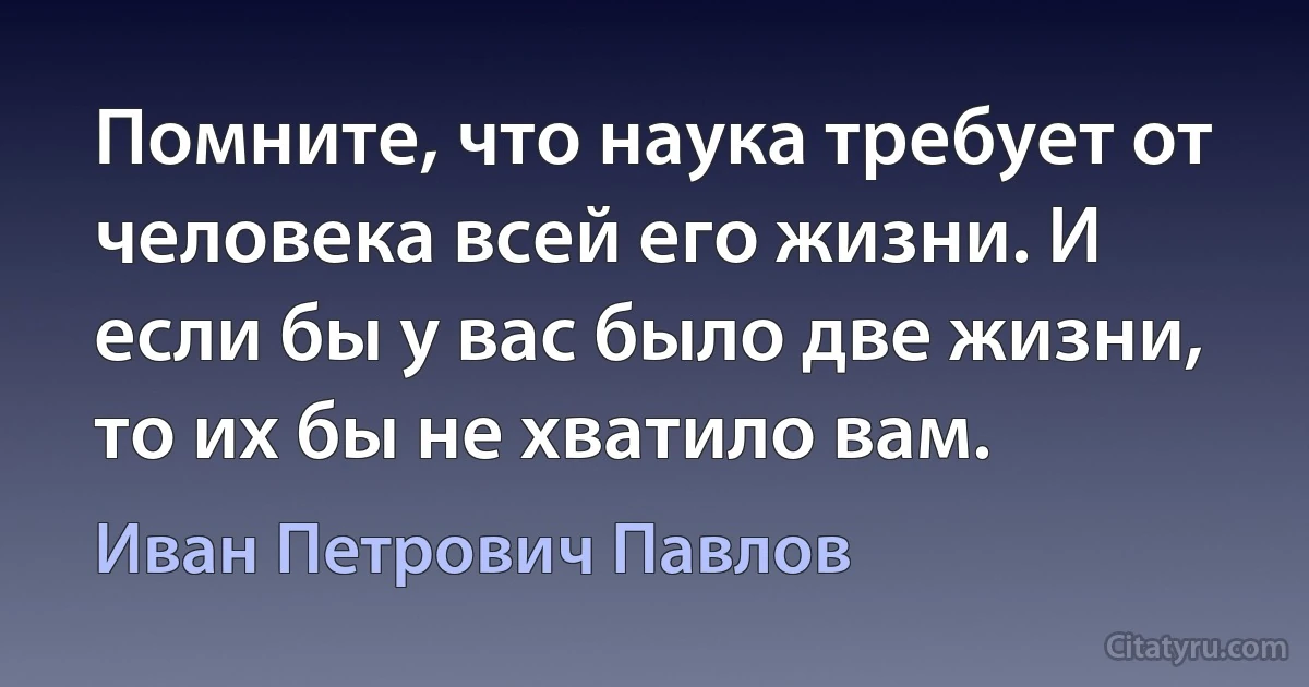 Помните, что наука требует от человека всей его жизни. И если бы у вас было две жизни, то их бы не хватило вам. (Иван Петрович Павлов)