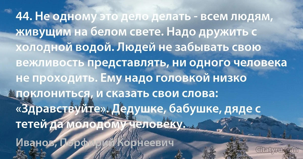 44. Не одному это дело делать - всем людям, живущим на белом свете. Надо дружить с холодной водой. Людей не забывать свою вежливость представлять, ни одного человека не проходить. Ему надо головкой низко поклониться, и сказать свои слова: «Здравствуйте». Дедушке, бабушке, дяде с тетей да молодому человеку. (Иванов, Порфирий Корнеевич)