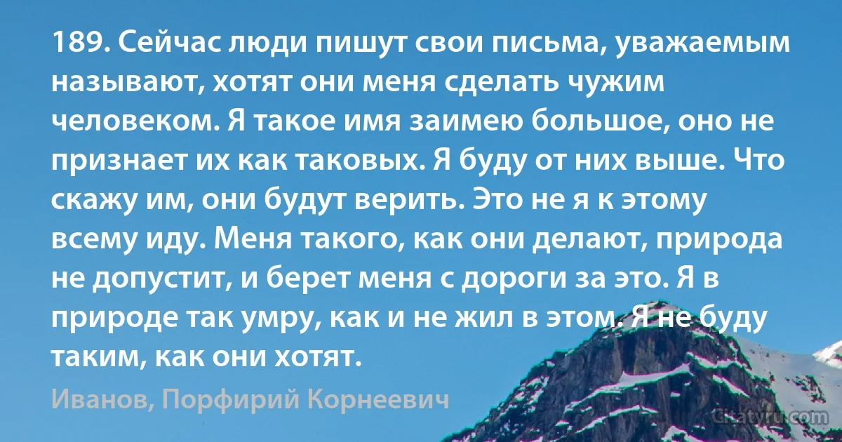 189. Сейчас люди пишут свои письма, уважаемым называют, хотят они меня сделать чужим человеком. Я такое имя заимею большое, оно не признает их как таковых. Я буду от них выше. Что скажу им, они будут верить. Это не я к этому всему иду. Меня такого, как они делают, природа не допустит, и берет меня с дороги за это. Я в природе так умру, как и не жил в этом. Я не буду таким, как они хотят. (Иванов, Порфирий Корнеевич)