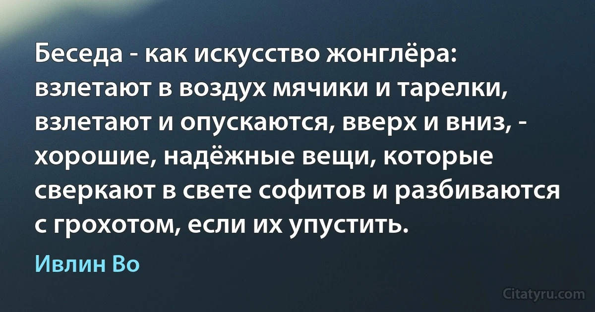 Беседа - как искусство жонглёра: взлетают в воздух мячики и тарелки, взлетают и опускаются, вверх и вниз, - хорошие, надёжные вещи, которые сверкают в свете софитов и разбиваются с грохотом, если их упустить. (Ивлин Во)