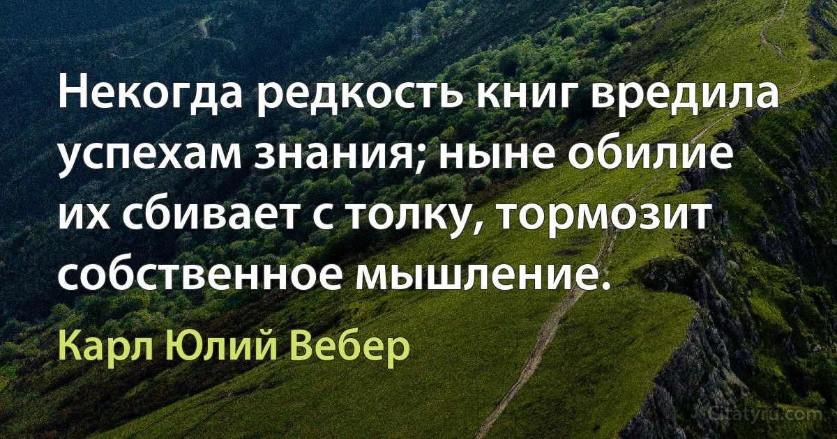 Некогда редкость книг вредила успехам знания; ныне обилие их сбивает с толку, тормозит собственное мышление. (Карл Юлий Вебер)