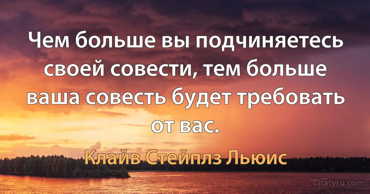 Чем больше вы подчиняетесь своей совести, тем больше ваша совесть будет требовать от вас. (Клайв Стейплз Льюис)