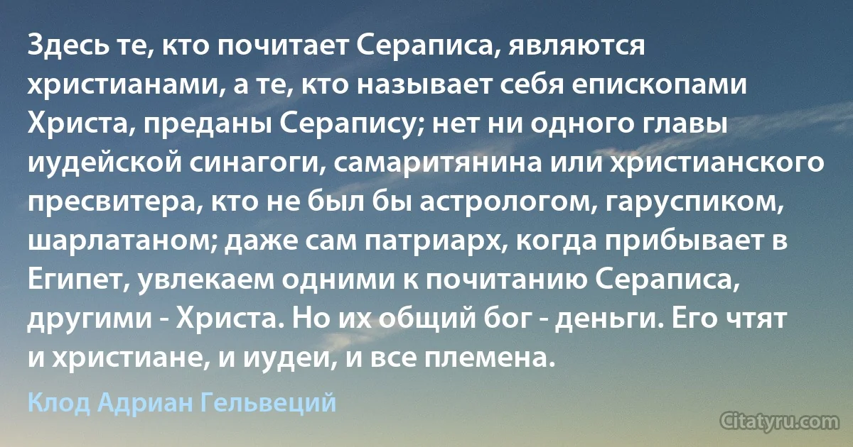 Здесь те, кто почитает Сераписа, являются христианами, а те, кто называет себя епископами Христа, преданы Серапису; нет ни одного главы иудейской синагоги, самаритянина или христианского пресвитера, кто не был бы астрологом, гаруспиком, шарлатаном; даже сам патриарх, когда прибывает в Египет, увлекаем одними к почитанию Сераписа, другими - Христа. Но их общий бог - деньги. Его чтят и христиане, и иудеи, и все племена. (Клод Адриан Гельвеций)