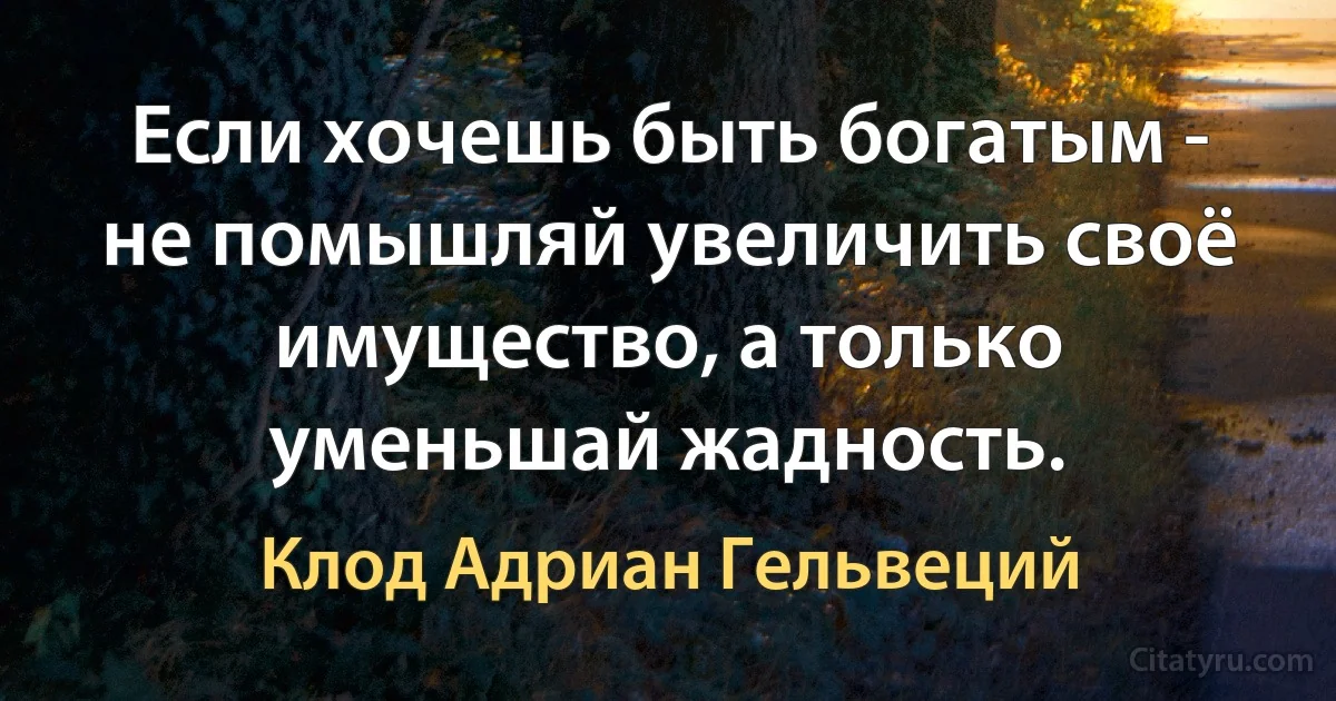 Если хочешь быть богатым - не помышляй увеличить своё имущество, а только уменьшай жадность. (Клод Адриан Гельвеций)