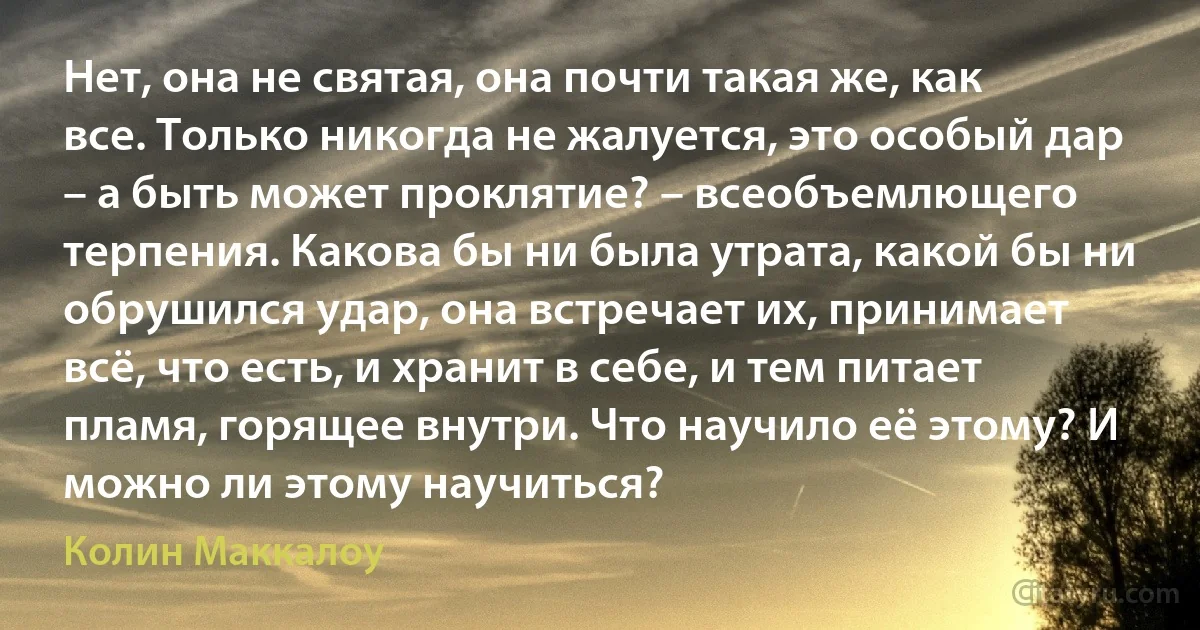 Нет, она не святая, она почти такая же, как все. Только никогда не жалуется, это особый дар – а быть может проклятие? – всеобъемлющего терпения. Какова бы ни была утрата, какой бы ни обрушился удар, она встречает их, принимает всё, что есть, и хранит в себе, и тем питает пламя, горящее внутри. Что научило её этому? И можно ли этому научиться? (Колин Маккалоу)