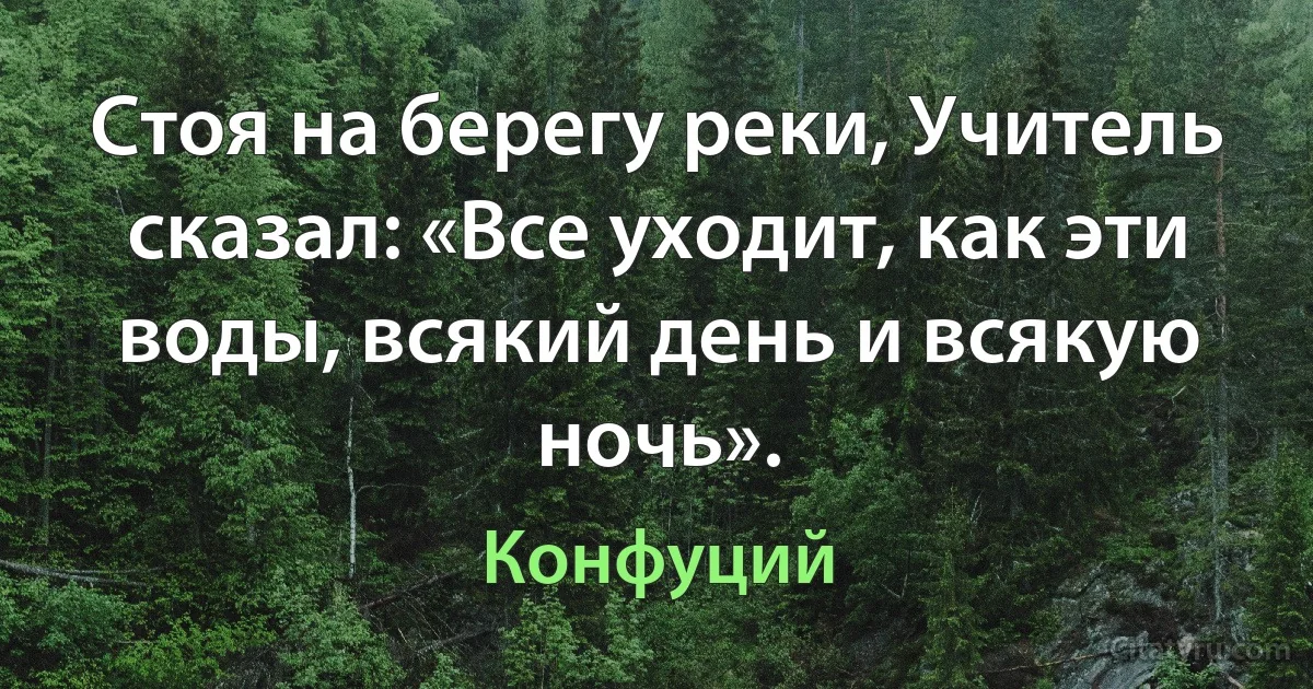 Стоя на берегу реки, Учитель сказал: «Все уходит, как эти воды, всякий день и всякую ночь». (Конфуций)