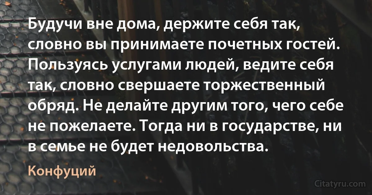 Будучи вне дома, держите себя так, словно вы принимаете почетных гостей. Пользуясь услугами людей, ведите себя так, словно свершаете торжественный обряд. Не делайте другим того, чего себе не пожелаете. Тогда ни в государстве, ни в семье не будет недовольства. (Конфуций)