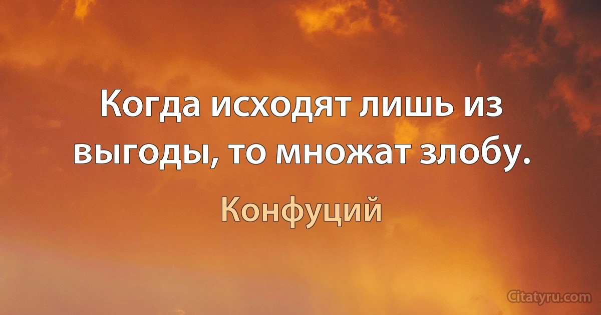 Когда исходят лишь из выгоды, то множат злобу. (Конфуций)