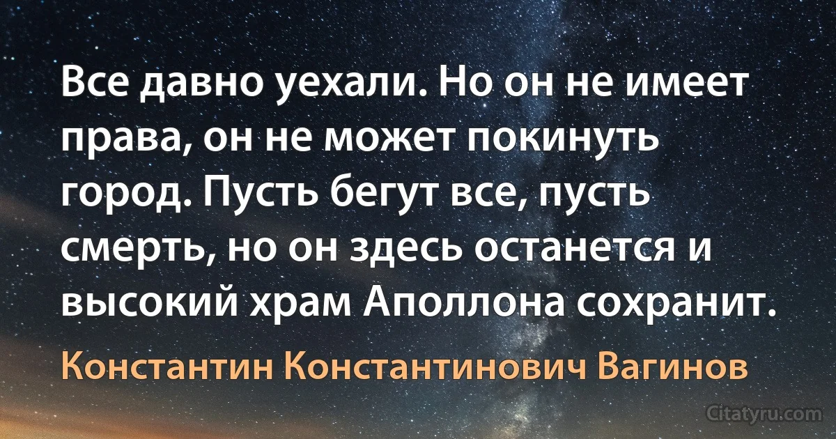 Все давно уехали. Но он не имеет права, он не может покинуть город. Пусть бегут все, пусть смерть, но он здесь останется и высокий храм Аполлона сохранит. (Константин Константинович Вагинов)