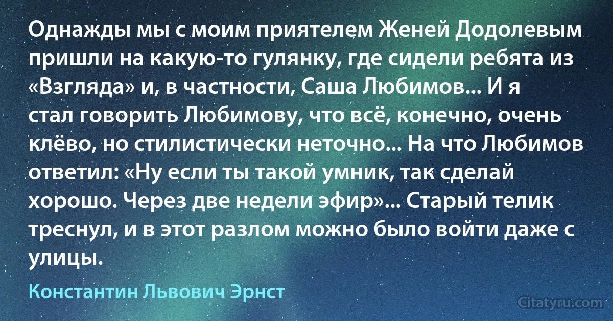 Однажды мы с моим приятелем Женей Додолевым пришли на какую-то гулянку, где сидели ребята из «Взгляда» и, в частности, Саша Любимов... И я стал говорить Любимову, что всё, конечно, очень клёво, но стилистически неточно... На что Любимов ответил: «Ну если ты такой умник, так сделай хорошо. Через две недели эфир»... Старый телик треснул, и в этот разлом можно было войти даже с улицы. (Константин Львович Эрнст)