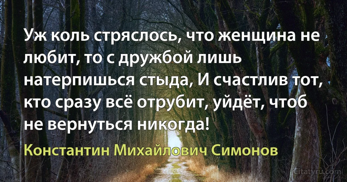 Уж коль стряслось, что женщина не любит, то с дружбой лишь натерпишься стыда, И счастлив тот, кто сразу всё отрубит, уйдёт, чтоб не вернуться никогда! (Константин Михайлович Симонов)