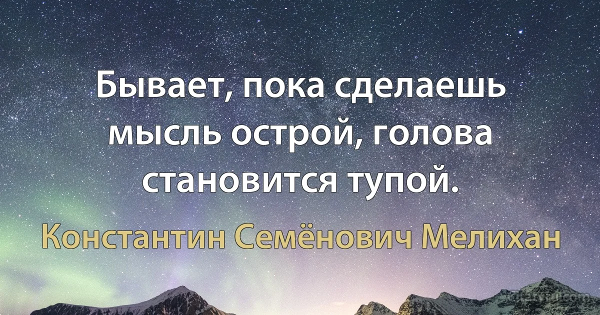 Бывает, пока сделаешь мысль острой, голова становится тупой. (Константин Семёнович Мелихан)