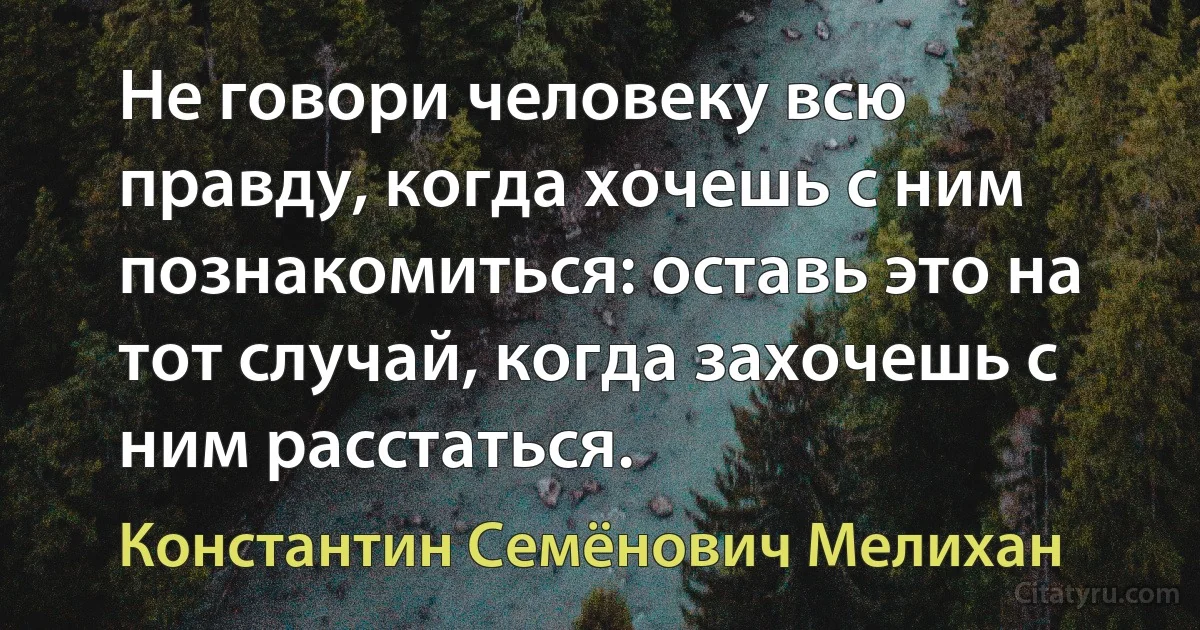 Не говори человеку всю правду, когда хочешь с ним познакомиться: оставь это на тот случай, когда захочешь с ним расстаться. (Константин Семёнович Мелихан)