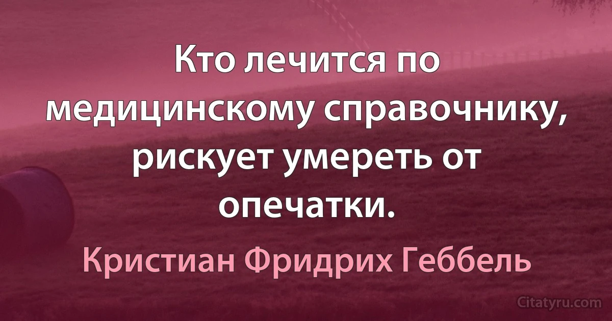 Кто лечится по медицинскому справочнику, рискует умереть от опечатки. (Кристиан Фридрих Геббель)