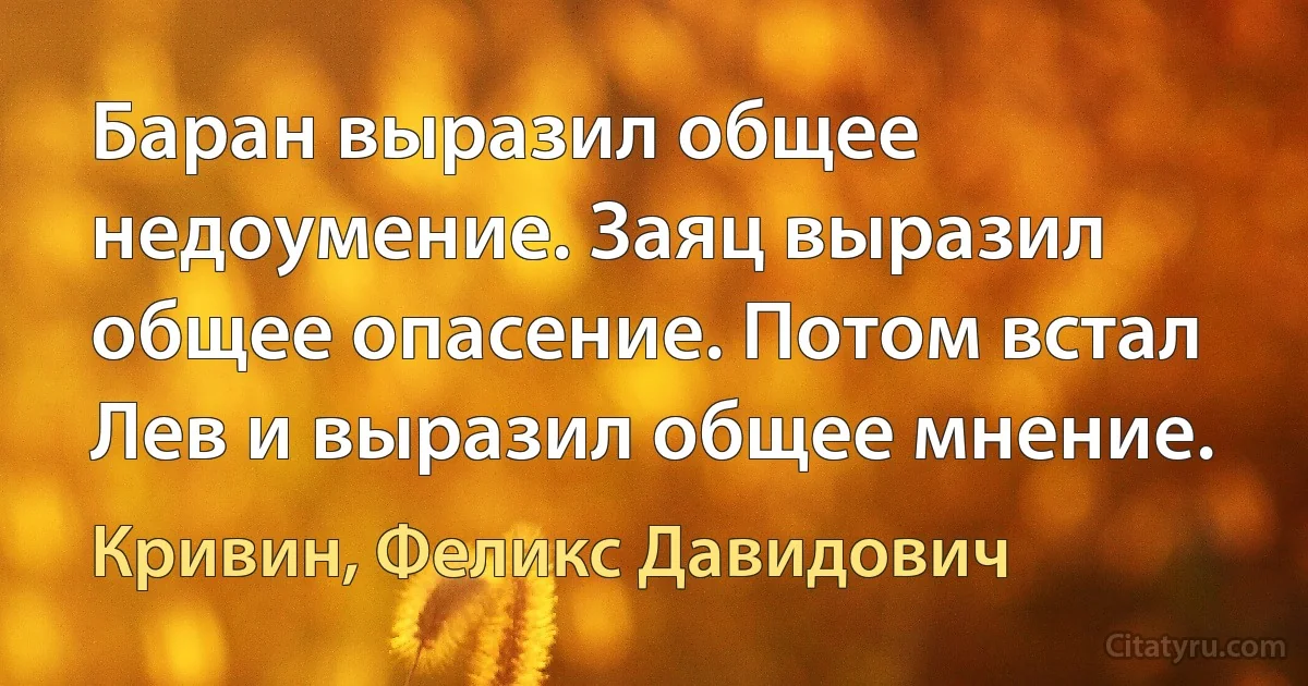 Баран выразил общее недоумение. Заяц выразил общее опасение. Потом встал Лев и выразил общее мнение. (Кривин, Феликс Давидович)