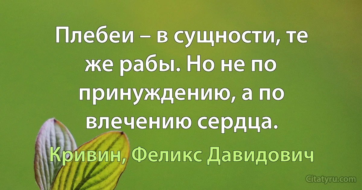 Плебеи – в сущности, те же рабы. Но не по принуждению, а по влечению сердца. (Кривин, Феликс Давидович)