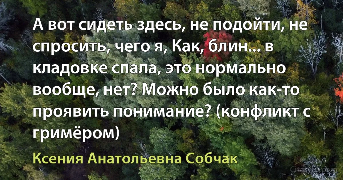 А вот сидеть здесь, не подойти, не спросить, чего я, Как, блин... в кладовке спала, это нормально вообще, нет? Можно было как-то проявить понимание? (конфликт с гримёром) (Ксения Анатольевна Собчак)