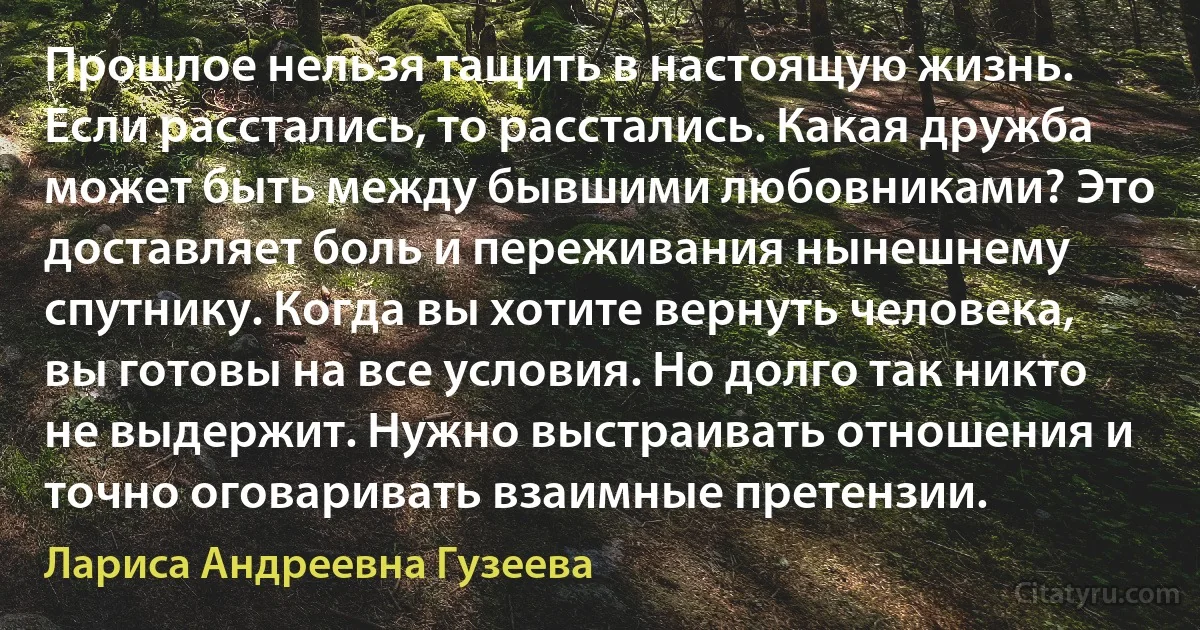 Прошлое нельзя тащить в настоящую жизнь. Если расстались, то расстались. Какая дружба может быть между бывшими любовниками? Это доставляет боль и переживания нынешнему спутнику. Когда вы хотите вернуть человека, вы готовы на все условия. Но долго так никто не выдержит. Нужно выстраивать отношения и точно оговаривать взаимные претензии. (Лариса Андреевна Гузеева)