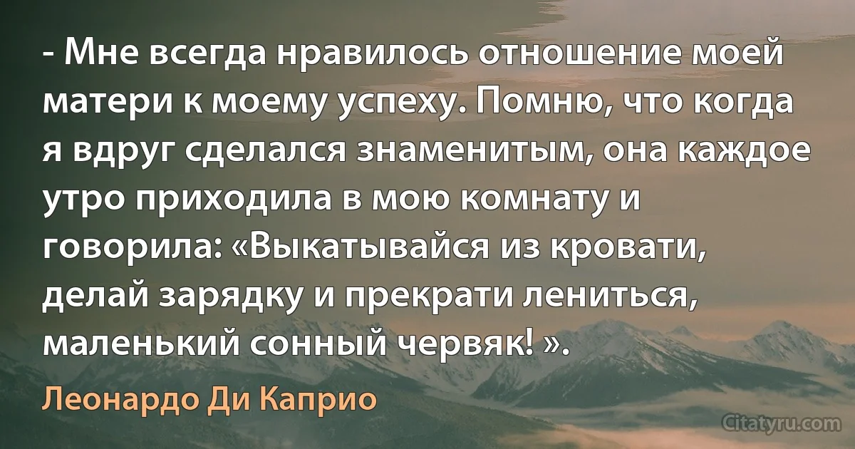 - Мне всегда нравилось отношение моей матери к моему успеху. Помню, что когда я вдруг сделался знаменитым, она каждое утро приходила в мою комнату и говорила: «Выкатывайся из кровати, делай зарядку и прекрати лениться, маленький сонный червяк! ». (Леонардо Ди Каприо)