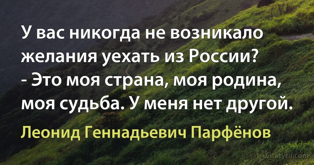 У вас никогда не возникало желания уехать из России?
- Это моя страна, моя родина, моя судьба. У меня нет другой. (Леонид Геннадьевич Парфёнов)