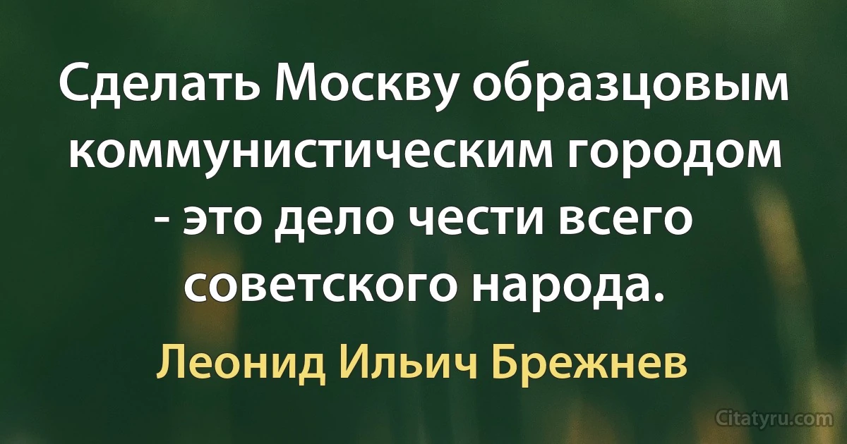 Сделать Москву образцовым коммунистическим городом - это дело чести всего советского народа. (Леонид Ильич Брежнев)