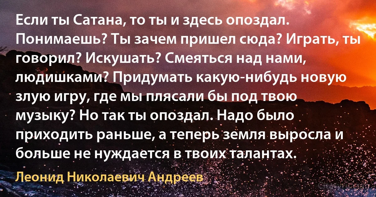 Если ты Сатана, то ты и здесь опоздал. Понимаешь? Ты зачем пришел сюда? Играть, ты говорил? Искушать? Смеяться над нами, людишками? Придумать какую-нибудь новую злую игру, где мы плясали бы под твою музыку? Но так ты опоздал. Надо было приходить раньше, а теперь земля выросла и больше не нуждается в твоих талантах. (Леонид Николаевич Андреев)