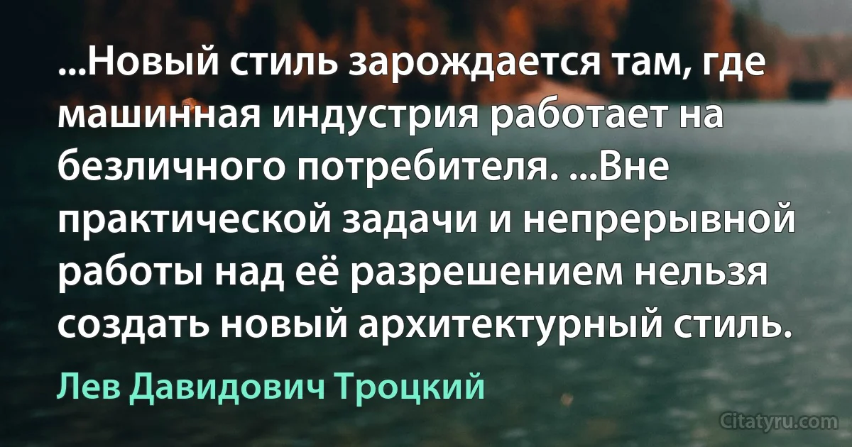 ...Новый стиль зарождается там, где машинная индустрия работает на безличного потребителя. ...Вне практической задачи и непрерывной работы над её разрешением нельзя создать новый архитектурный стиль. (Лев Давидович Троцкий)