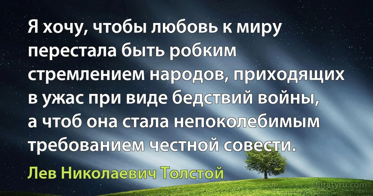 Я хочу, чтобы любовь к миру перестала быть робким стремлением народов, приходящих в ужас при виде бедствий войны, а чтоб она стала непоколебимым требованием честной совести. (Лев Николаевич Толстой)