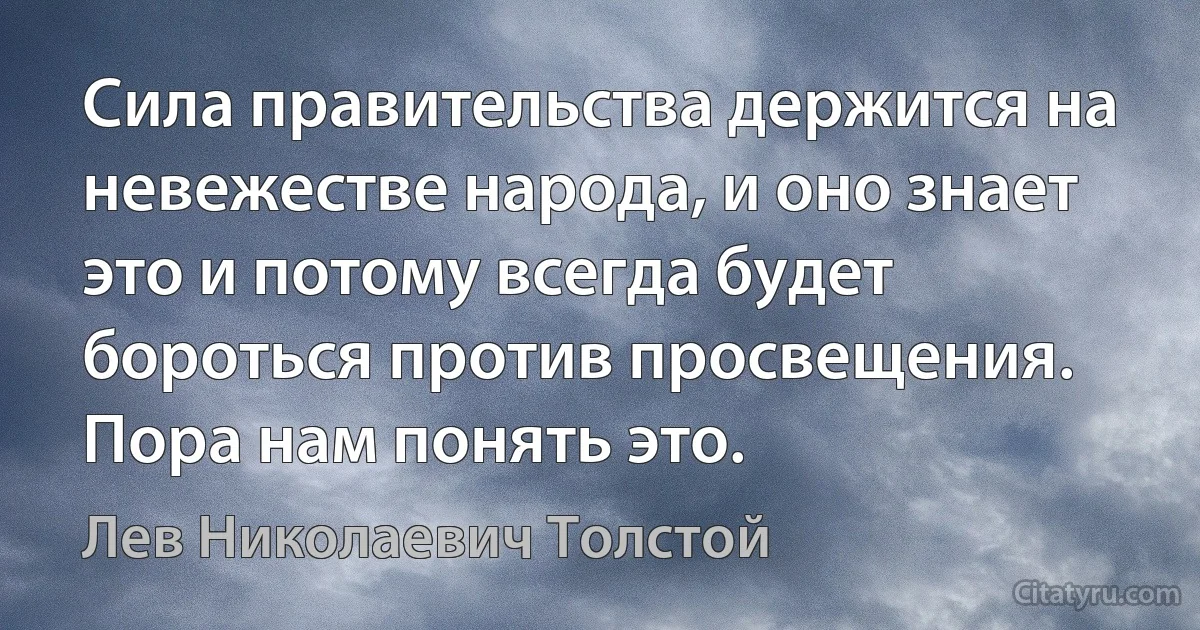 Сила правительства держится на невежестве народа, и оно знает это и потому всегда будет бороться против просвещения. Пора нам понять это. (Лев Николаевич Толстой)