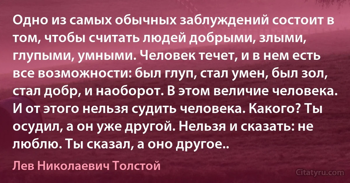 Одно из самых обычных заблуждений состоит в том, чтобы считать людей добрыми, злыми, глупыми, умными. Человек течет, и в нем есть все возможности: был глуп, стал умен, был зол, стал добр, и наоборот. В этом величие человека. И от этого нельзя судить человека. Какого? Ты осудил, а он уже другой. Нельзя и сказать: не люблю. Ты сказал, а оно другое.. (Лев Николаевич Толстой)