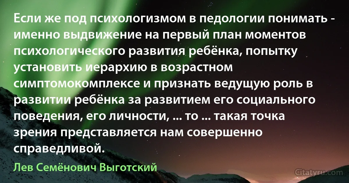 Если же под психологизмом в педологии понимать - именно выдвижение на первый план моментов психологического развития ребёнка, попытку установить иерархию в возрастном симптомокомплексе и признать ведущую роль в развитии ребёнка за развитием его социального поведения, его личности, ... то ... такая точка зрения представляется нам совершенно справедливой. (Лев Семёнович Выготский)