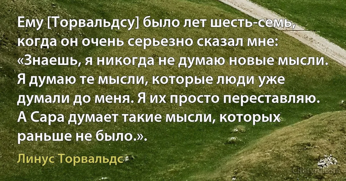 Ему [Торвальдсу] было лет шесть-семь, когда он очень серьезно сказал мне: «Знаешь, я никогда не думаю новые мысли. Я думаю те мысли, которые люди уже думали до меня. Я их просто переставляю. А Сара думает такие мысли, которых раньше не было.». (Линус Торвальдс)