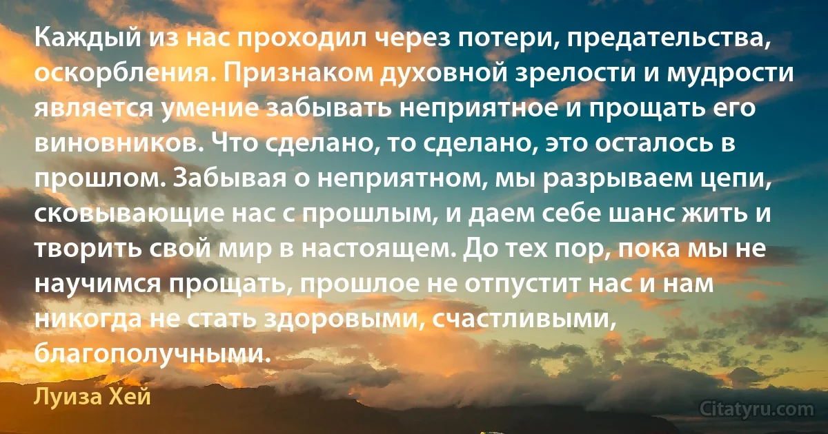 Каждый из нас проходил через потери, предательства, оскорбления. Признаком духовной зрелости и мудрости является умение забывать неприятное и прощать его виновников. Что сделано, то сделано, это осталось в прошлом. Забывая о неприятном, мы разрываем цепи, сковывающие нас с прошлым, и даем себе шанс жить и творить свой мир в настоящем. До тех пор, пока мы не научимся прощать, прошлое не отпустит нас и нам никогда не стать здоровыми, счастливыми, благополучными. (Луиза Хей)