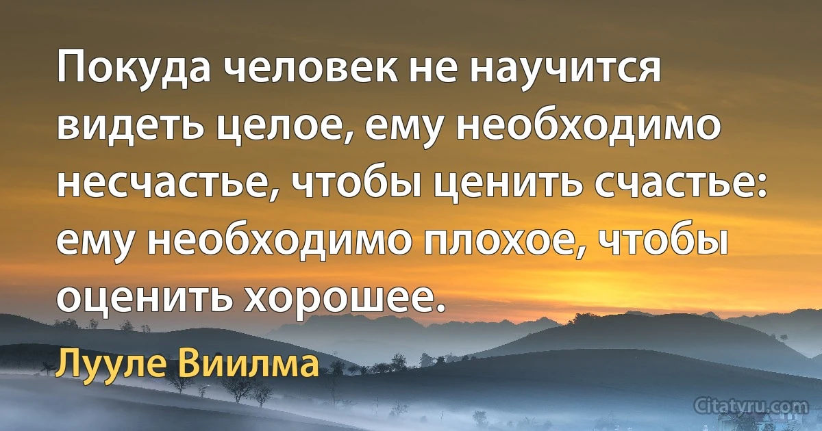 Покуда человек не научится видеть целое, ему необходимо несчастье, чтобы ценить счастье: ему необходимо плохое, чтобы оценить хорошее. (Лууле Виилма)