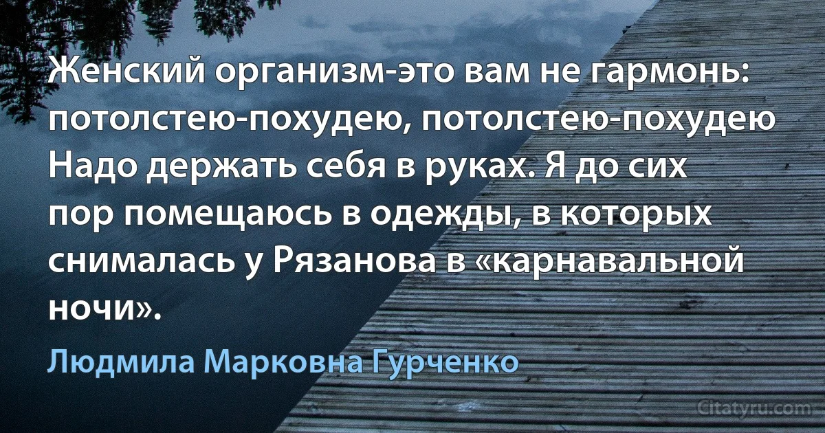 Женский организм-это вам не гармонь: потолстею-похудею, потолстею-похудею Надо держать себя в руках. Я до сих пор помещаюсь в одежды, в которых снималась у Рязанова в «карнавальной ночи». (Людмила Марковна Гурченко)