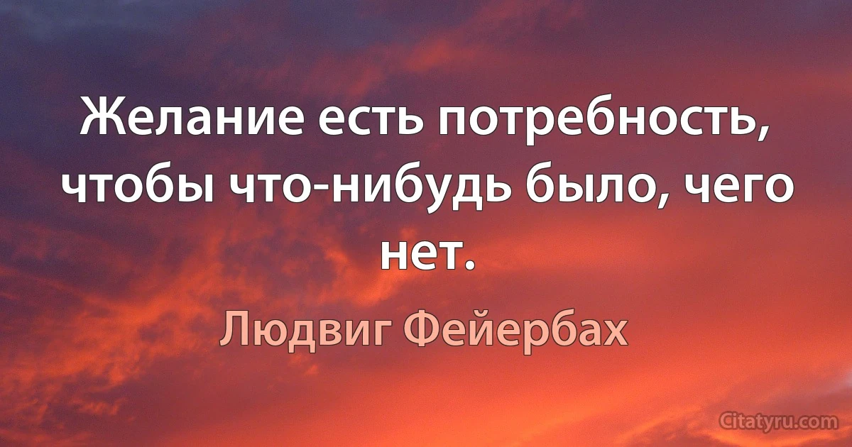 Желание есть потребность, чтобы что-нибудь было, чего нет. (Людвиг Фейербах)