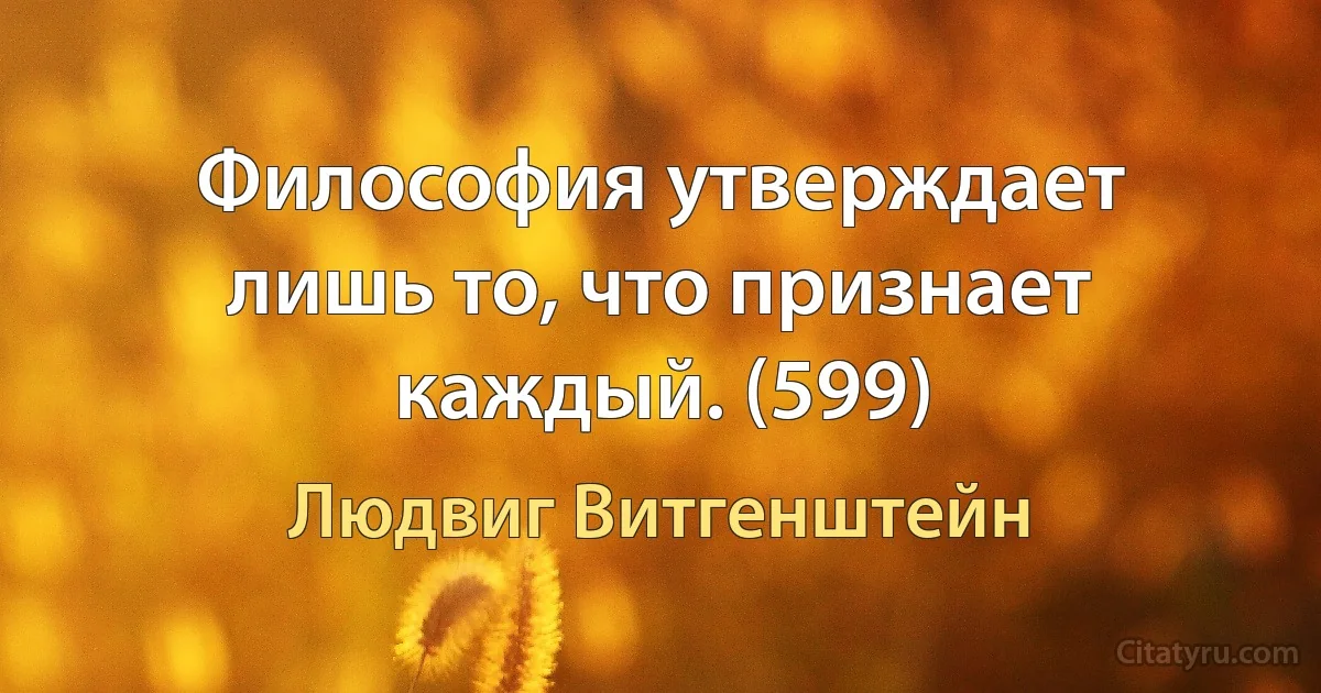 Философия утверждает лишь то, что признает каждый. (599) (Людвиг Витгенштейн)