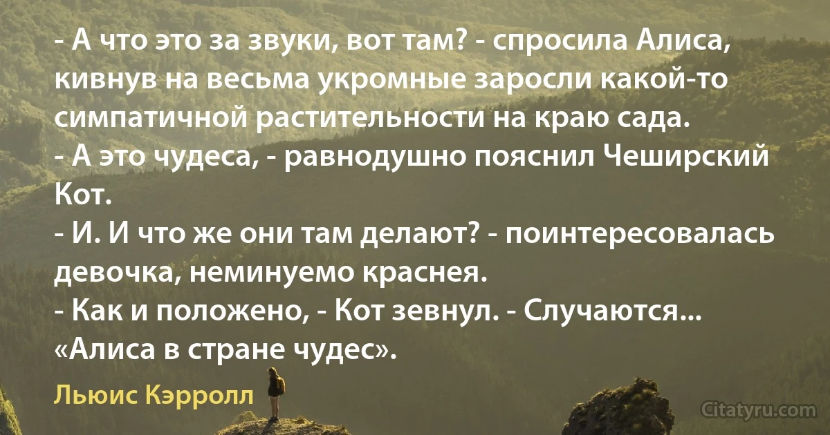 - А что это за звуки, вот там? - спросила Алиса, кивнув на весьма укромные заросли какой-то симпатичной растительности на краю сада.
- А это чудеса, - равнодушно пояснил Чеширский Кот.
- И. И что же они там делают? - поинтересовалась девочка, неминуемо краснея.
- Как и положено, - Кот зевнул. - Случаются...
«Алиса в стране чудес». (Льюис Кэрролл)