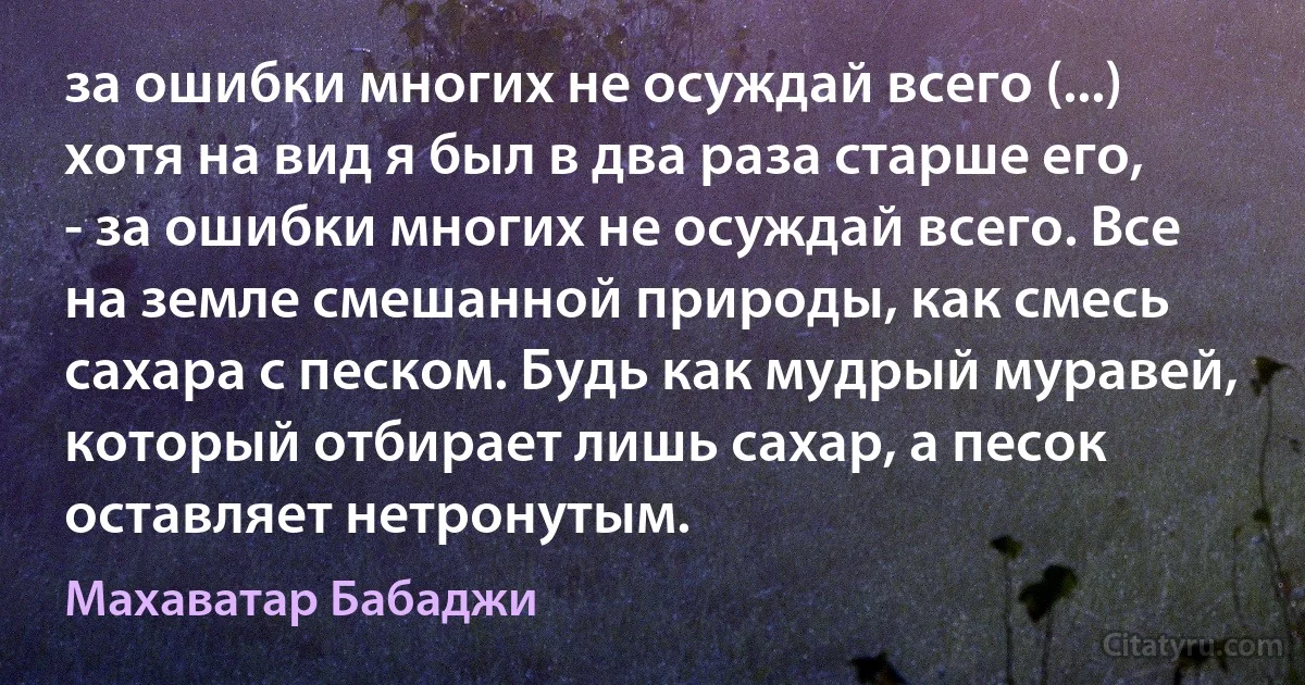 за ошибки многих не осуждай всего (...) хотя на вид я был в два раза старше его, - за ошибки многих не осуждай всего. Все на земле смешанной природы, как смесь сахара с песком. Будь как мудрый муравей, который отбирает лишь сахар, а песок оставляет нетронутым. (Махаватар Бабаджи)