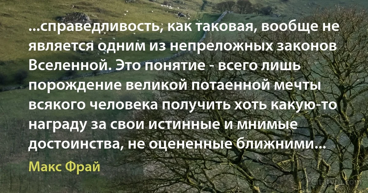 ...справедливость, как таковая, вообще не является одним из непреложных законов Вселенной. Это понятие - всего лишь порождение великой потаенной мечты всякого человека получить хоть какую-то награду за свои истинные и мнимые достоинства, не оцененные ближними... (Макс Фрай)