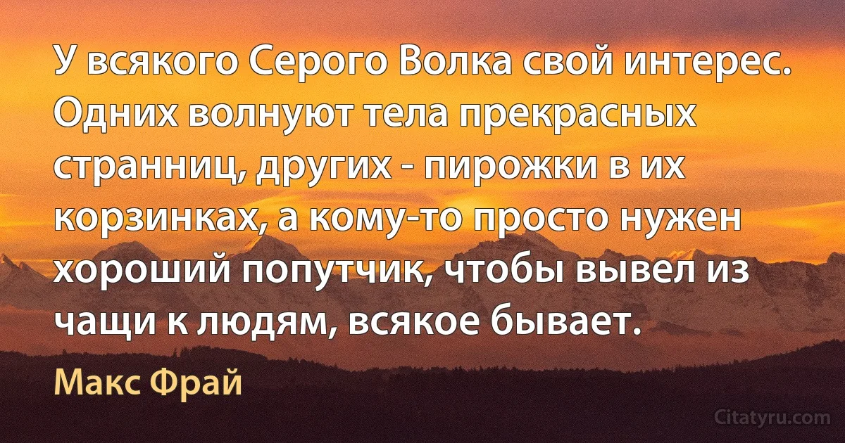 У всякого Серого Волка свой интерес. Одних волнуют тела прекрасных странниц, других - пирожки в их корзинках, а кому-то просто нужен хороший попутчик, чтобы вывел из чащи к людям, всякое бывает. (Макс Фрай)