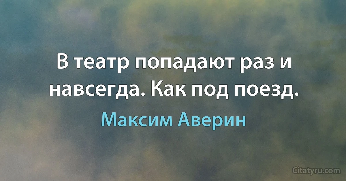 В театр попадают раз и навсегда. Как под поезд. (Максим Аверин)