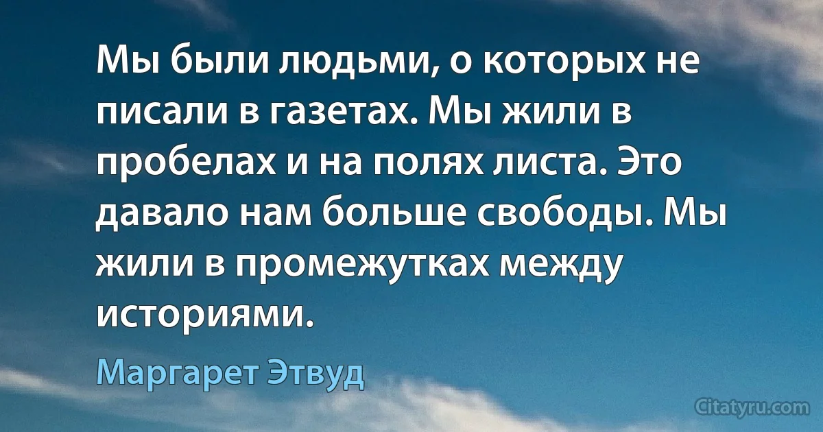 Мы были людьми, о которых не писали в газетах. Мы жили в пробелах и на полях листа. Это давало нам больше свободы. Мы жили в промежутках между историями. (Маргарет Этвуд)