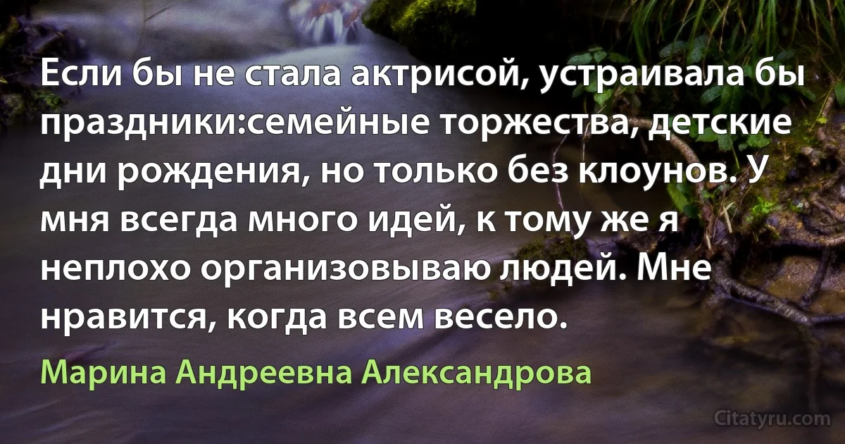 Если бы не стала актрисой, устраивала бы праздники:семейные торжества, детские дни рождения, но только без клоунов. У мня всегда много идей, к тому же я неплохо организовываю людей. Мне нравится, когда всем весело. (Марина Андреевна Александрова)