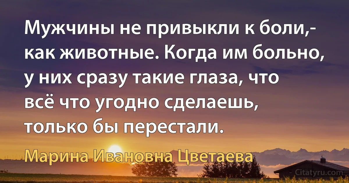 Мужчины не привыкли к боли,- как животные. Когда им больно, у них сразу такие глаза, что всё что угодно сделаешь, только бы перестали. (Марина Ивановна Цветаева)