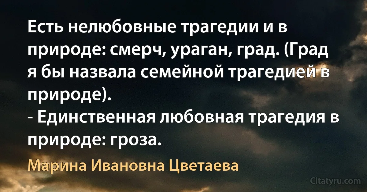 Есть нелюбовные трагедии и в природе: смерч, ураган, град. (Град я бы назвала семейной трагедией в природе).
- Единственная любовная трагедия в природе: гроза. (Марина Ивановна Цветаева)