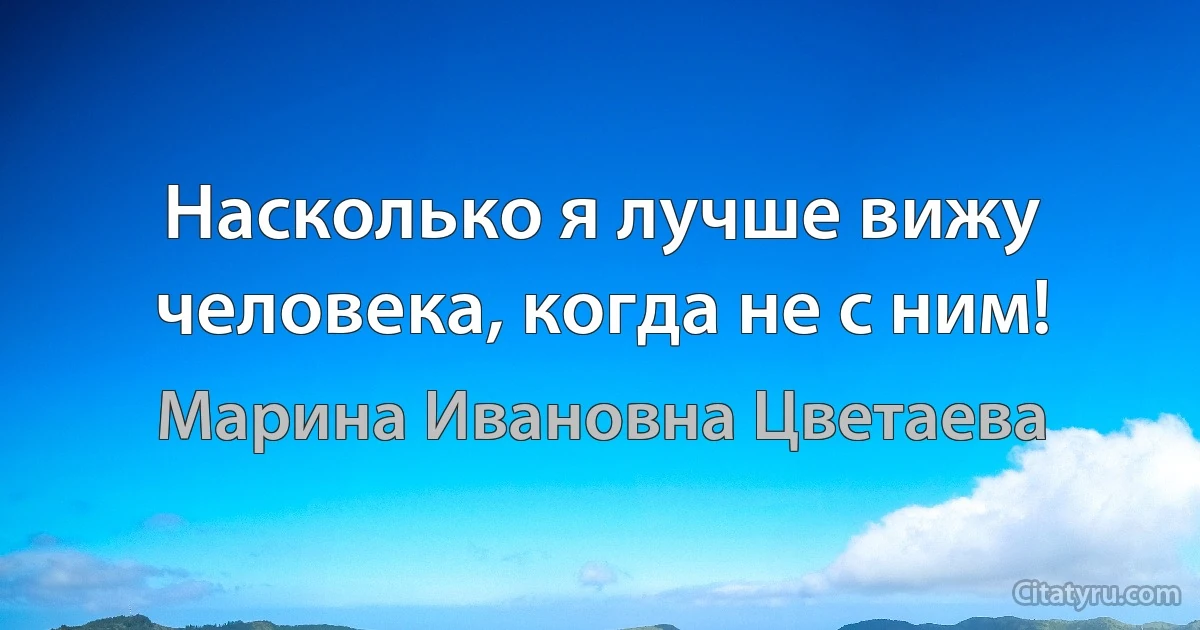 Насколько я лучше вижу человека, когда не с ним! (Марина Ивановна Цветаева)