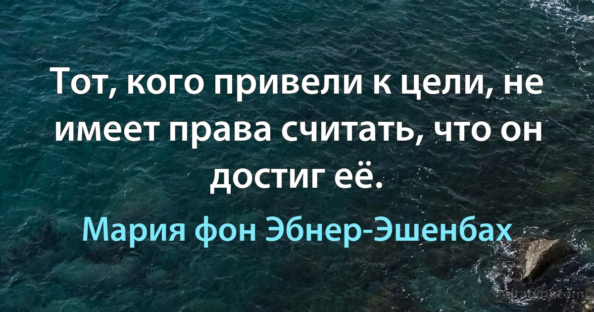 Тот, кого привели к цели, не имеет права считать, что он достиг её. (Мария фон Эбнер-Эшенбах)