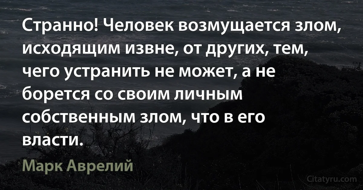 Странно! Человек возмущается злом, исходящим извне, от других, тем, чего устранить не может, а не борется со своим личным собственным злом, что в его власти. (Марк Аврелий)