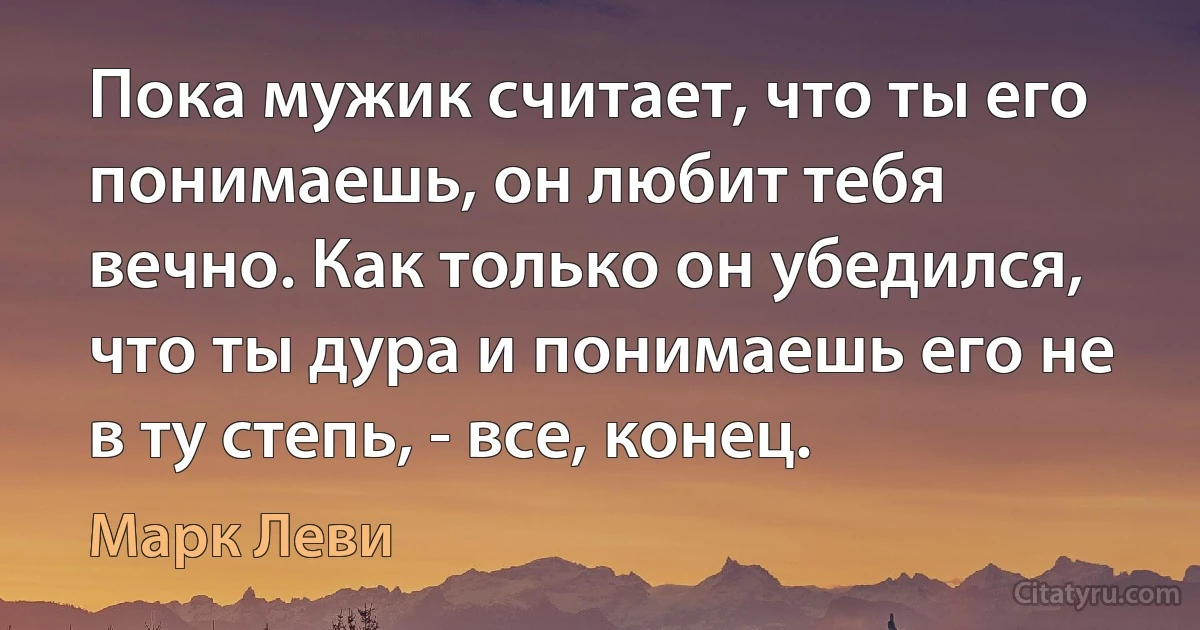 Пока мужик считает, что ты его понимаешь, он любит тебя вечно. Как только он убедился, что ты дура и понимаешь его не в ту степь, - все, конец. (Марк Леви)